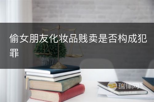 偷女朋友化妆品贱卖是否构成犯罪