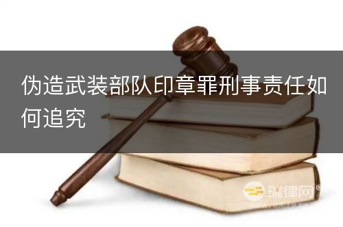 伪造武装部队印章罪刑事责任如何追究