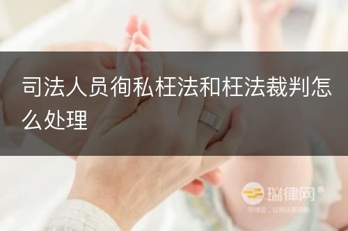 司法人员徇私枉法和枉法裁判怎么处理