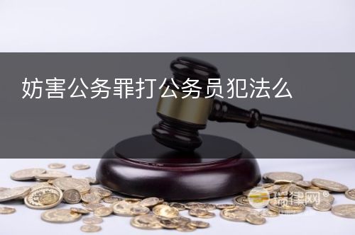 妨害公务罪打公务员犯法么