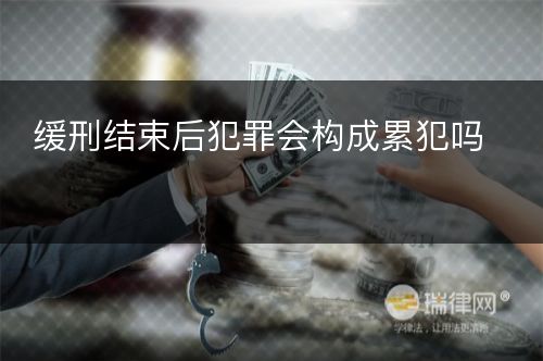 缓刑结束后犯罪会构成累犯吗