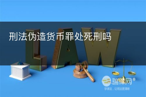 刑法伪造货币罪处死刑吗