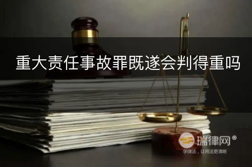 重大责任事故罪既遂会判得重吗