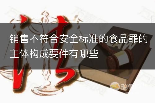 销售不符合安全标准的食品罪的主体构成要件有哪些