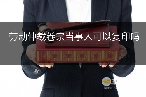 劳动仲裁卷宗当事人可以复印吗