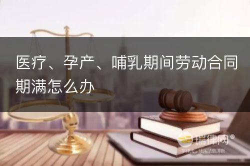 医疗、孕产、哺乳期间劳动合同期满怎么办