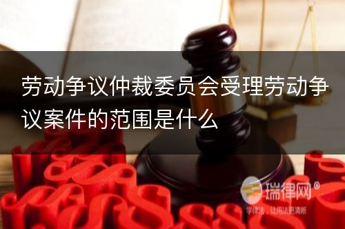 劳动争议仲裁委员会受理劳动争议案件的范围是什么