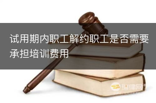 试用期内职工解约职工是否需要承担培训费用