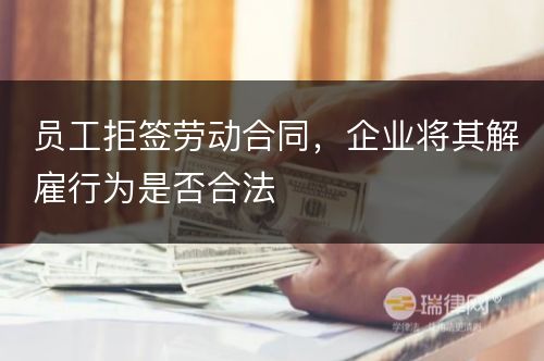 员工拒签劳动合同，企业将其解雇行为是否合法