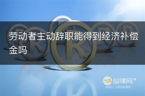 劳动者主动辞职能得到经济补偿金吗