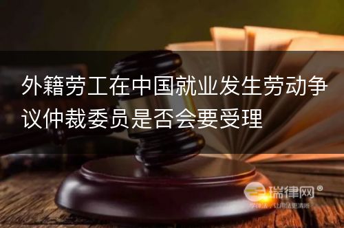 外籍劳工在中国就业发生劳动争议仲裁委员是否会要受理