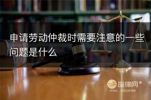 申请劳动仲裁时需要注意的一些问题是什么