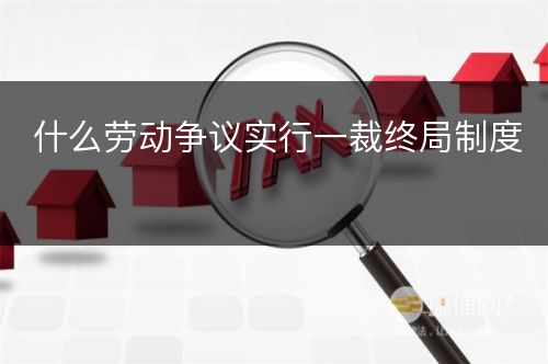 什么劳动争议实行一裁终局制度