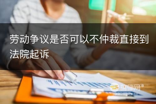 劳动争议是否可以不仲裁直接到法院起诉