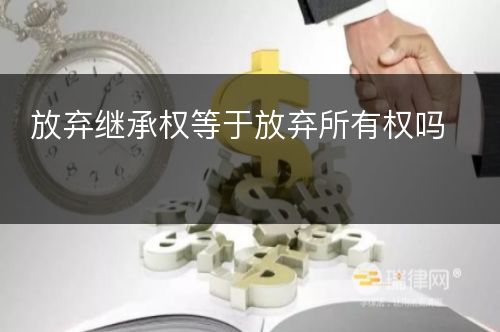 放弃继承权等于放弃所有权吗