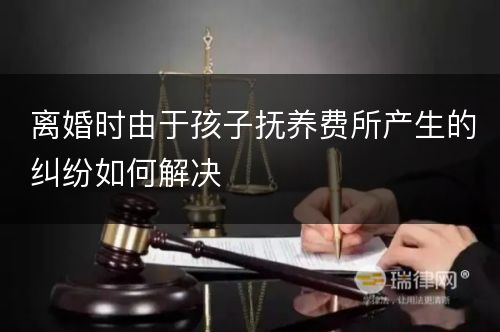 离婚时由于孩子抚养费所产生的纠纷如何解决