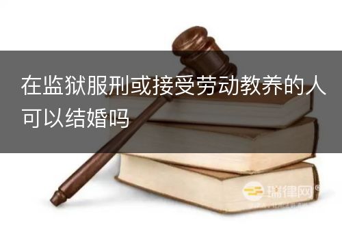 在监狱服刑或接受劳动教养的人可以结婚吗