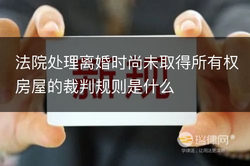 法院处理离婚时尚未取得所有权房屋的裁判规则是什么