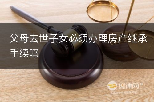 父母去世子女必须办理房产继承手续吗