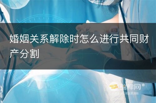 婚姻关系解除时怎么进行共同财产分割