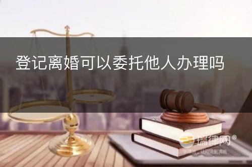 登记离婚可以委托他人办理吗