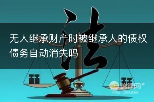 无人继承财产时被继承人的债权债务自动消失吗