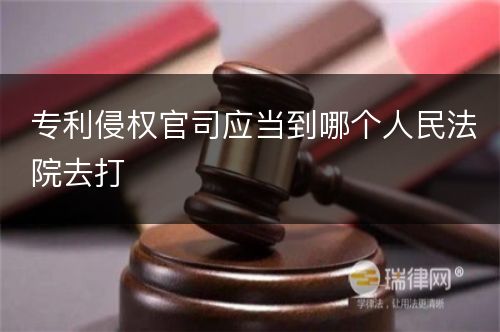 专利侵权官司应当到哪个人民法院去打