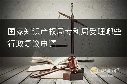 国家知识产权局专利局受理哪些行政复议申请