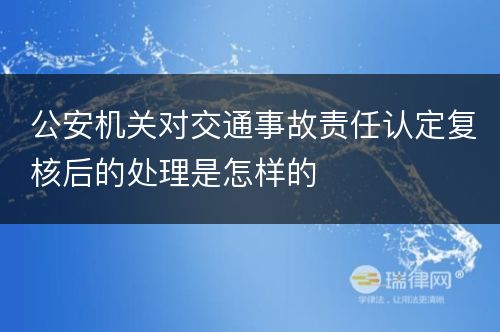 公安机关对交通事故责任认定复核后的处理是怎样的