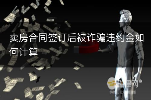 卖房合同签订后被诈骗违约金如何计算