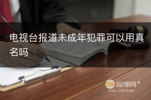 电视台报道未成年犯罪可以用真名吗