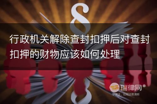 行政机关解除查封扣押后对查封扣押的财物应该如何处理