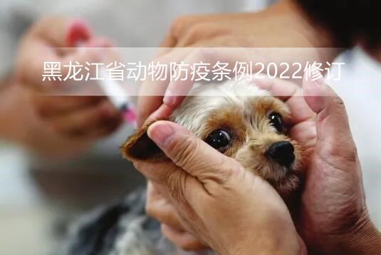 黑龙江省动物防疫条例2022修订